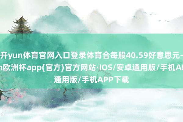 开yun体育官网入口登录体育合每股40.59好意思元-kaiyun欧洲杯app(官方)官方网站·IOS/安卓通用版/手机APP下载