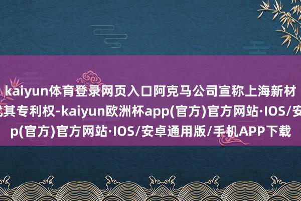 kaiyun体育登录网页入口阿克马公司宣称上海新材料和广西新材料侵扰其专利权-kaiyun欧洲杯app(官方)官方网站·IOS/安卓通用版/手机APP下载