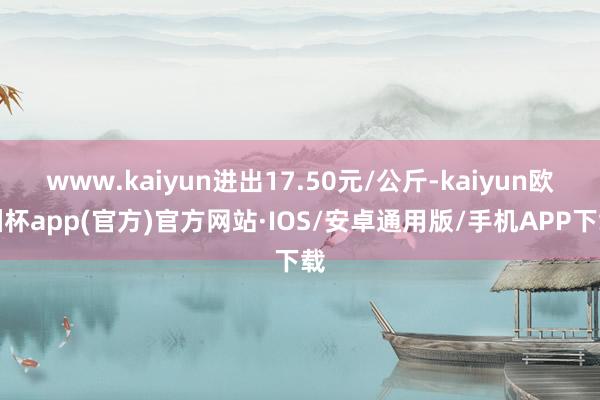 www.kaiyun进出17.50元/公斤-kaiyun欧洲杯app(官方)官方网站·IOS/安卓通用版/手机APP下载