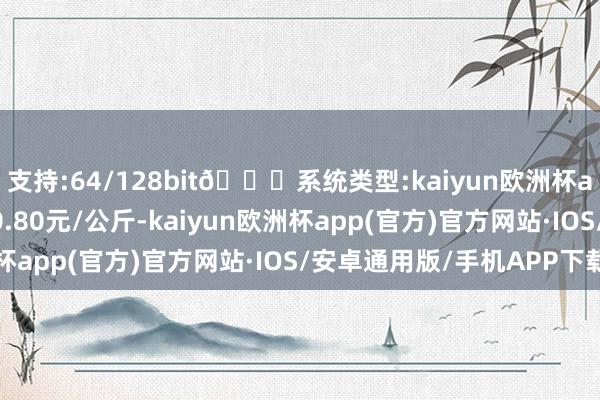 支持:64/128bit🍏系统类型:kaiyun欧洲杯appApp官方下载出入0.80元/公斤-kaiyun欧洲杯app(官方)官方网站·IOS/安卓通用版/手机APP下载