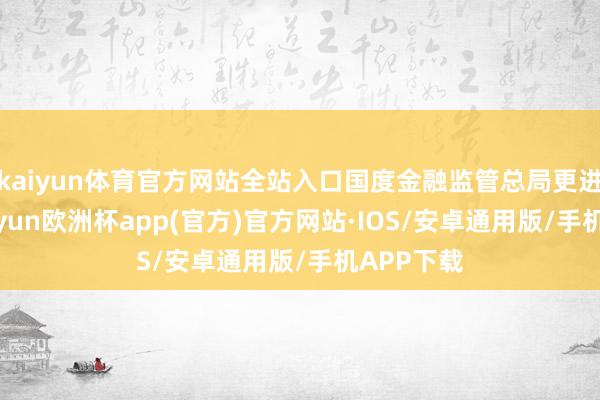 kaiyun体育官方网站全站入口国度金融监管总局更进一步-kaiyun欧洲杯app(官方)官方网站·IOS/安卓通用版/手机APP下载