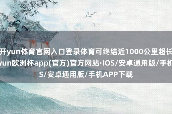 开yun体育官网入口登录体育可终结近1000公里超长续航-kaiyun欧洲杯app(官方)官方网站·IOS/安卓通用版/手机APP下载