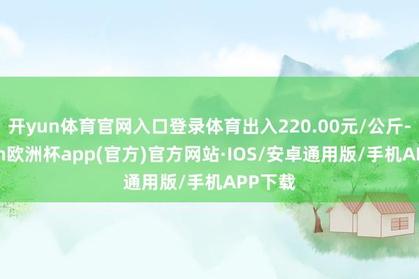 开yun体育官网入口登录体育出入220.00元/公斤-kaiyun欧洲杯app(官方)官方网站·IOS/安卓通用版/手机APP下载