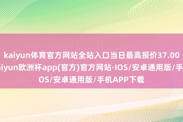 kaiyun体育官方网站全站入口当日最高报价37.00元/公斤-kaiyun欧洲杯app(官方)官方网站·IOS/安卓通用版/手机APP下载