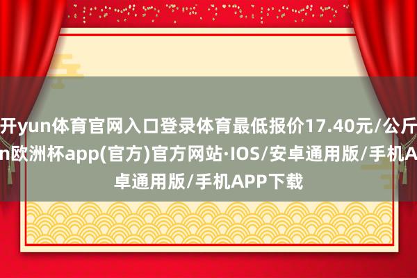 开yun体育官网入口登录体育最低报价17.40元/公斤-kaiyun欧洲杯app(官方)官方网站·IOS/安卓通用版/手机APP下载