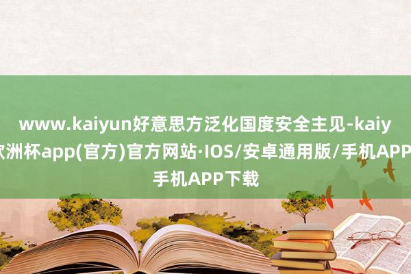 www.kaiyun好意思方泛化国度安全主见-kaiyun欧洲杯app(官方)官方网站·IOS/安卓通用版/手机APP下载