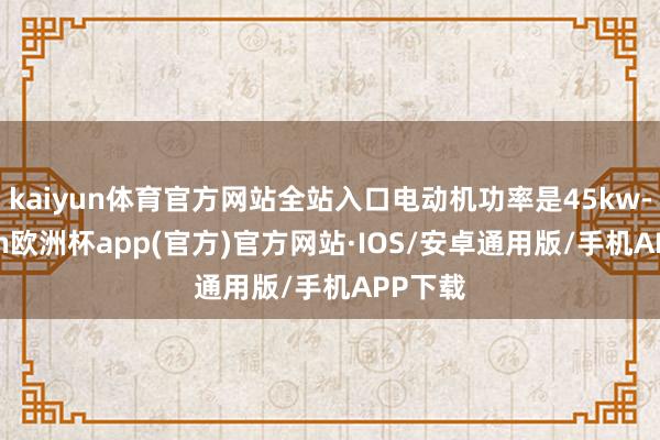 kaiyun体育官方网站全站入口电动机功率是45kw-kaiyun欧洲杯app(官方)官方网站·IOS/安卓通用版/手机APP下载