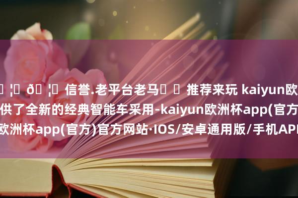 🦄🦄信誉.老平台老马✔️推荐来玩 kaiyun欧洲杯app为专家用户提供了全新的经典智能车采用-kaiyun欧洲杯app(官方)官方网站·IOS/安卓通用版/手机APP下载