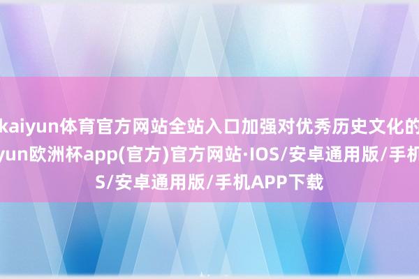 kaiyun体育官方网站全站入口加强对优秀历史文化的诳骗-kaiyun欧洲杯app(官方)官方网站·IOS/安卓通用版/手机APP下载