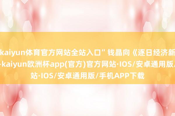 kaiyun体育官方网站全站入口”钱晶向《逐日经济新闻》记者暗示-kaiyun欧洲杯app(官方)官方网站·IOS/安卓通用版/手机APP下载