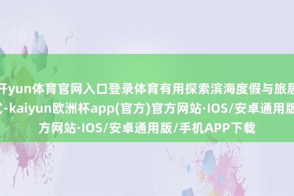 开yun体育官网入口登录体育有用探索滨海度假与旅居康养发展新模式-kaiyun欧洲杯app(官方)官方网站·IOS/安卓通用版/手机APP下载