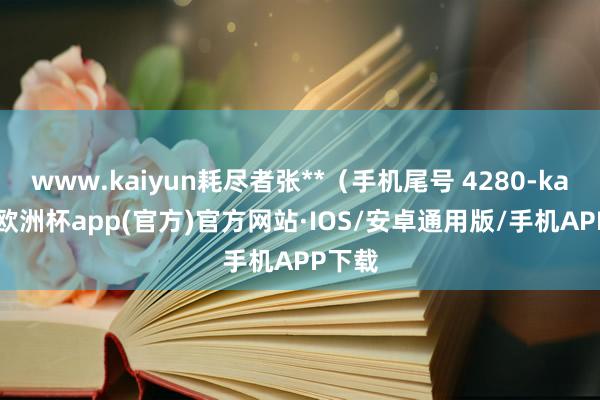 www.kaiyun耗尽者张**（手机尾号 4280-kaiyun欧洲杯app(官方)官方网站·IOS/安卓通用版/手机APP下载