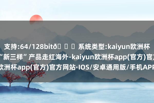 支持:64/128bit🍏系统类型:kaiyun欧洲杯appApp官方下载我国“新三样”产品走红海外-kaiyun欧洲杯app(官方)官方网站·IOS/安卓通用版/手机APP下载