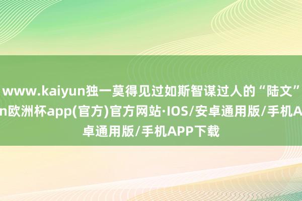 www.kaiyun独一莫得见过如斯智谋过人的“陆文”-kaiyun欧洲杯app(官方)官方网站·IOS/安卓通用版/手机APP下载