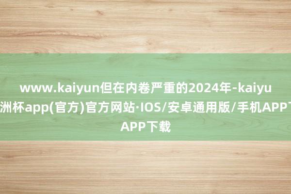 www.kaiyun但在内卷严重的2024年-kaiyun欧洲杯app(官方)官方网站·IOS/安卓通用版/手机APP下载