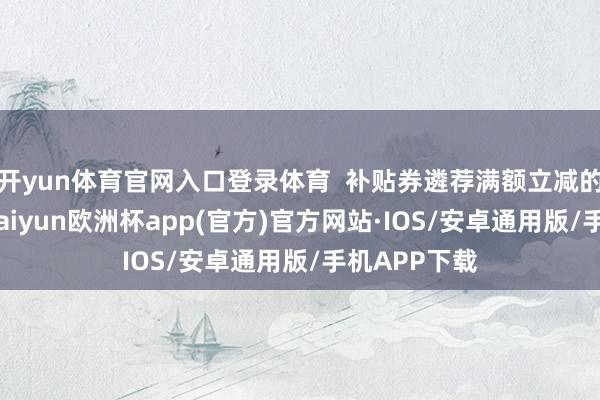 开yun体育官网入口登录体育  补贴券遴荐满额立减的优惠方法-kaiyun欧洲杯app(官方)官方网站·IOS/安卓通用版/手机APP下载