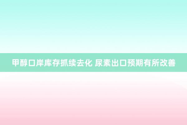 甲醇口岸库存抓续去化 尿素出口预期有所改善