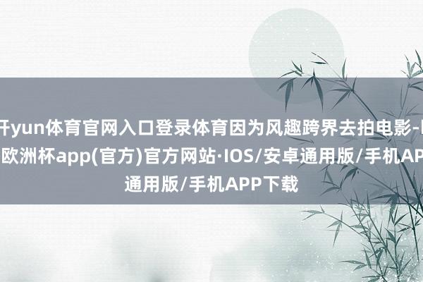 开yun体育官网入口登录体育因为风趣跨界去拍电影-kaiyun欧洲杯app(官方)官方网站·IOS/安卓通用版/手机APP下载