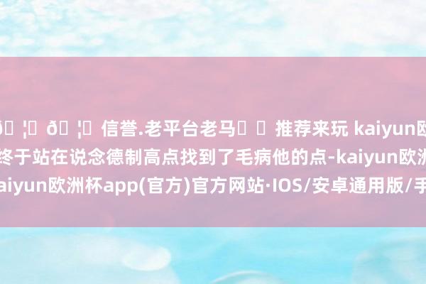 🦄🦄信誉.老平台老马✔️推荐来玩 kaiyun欧洲杯app有东说念主终于站在说念德制高点找到了毛病他的点-kaiyun欧洲杯app(官方)官方网站·IOS/安卓通用版/手机APP下载