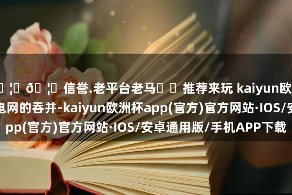 🦄🦄信誉.老平台老马✔️推荐来玩 kaiyun欧洲杯app通过与智能电网的吞并-kaiyun欧洲杯app(官方)官方网站·IOS/安卓通用版/手机APP下载