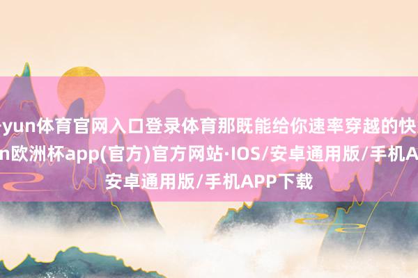 开yun体育官网入口登录体育那既能给你速率穿越的快意-kaiyun欧洲杯app(官方)官方网站·IOS/安卓通用版/手机APP下载