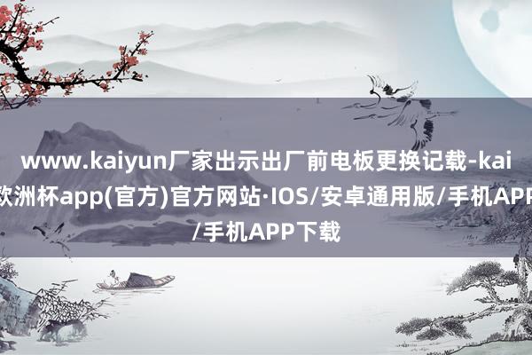 www.kaiyun厂家出示出厂前电板更换记载-kaiyun欧洲杯app(官方)官方网站·IOS/安卓通用版/手机APP下载