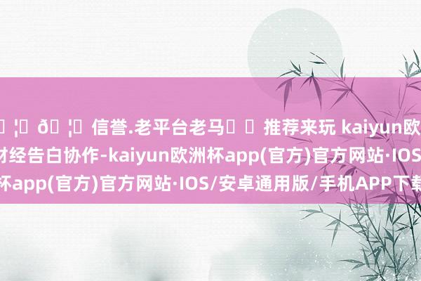 🦄🦄信誉.老平台老马✔️推荐来玩 kaiyun欧洲杯app举报  第一财经告白协作-kaiyun欧洲杯app(官方)官方网站·IOS/安卓通用版/手机APP下载