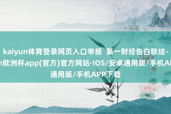 kaiyun体育登录网页入口举报  第一财经告白联结-kaiyun欧洲杯app(官方)官方网站·IOS/安卓通用版/手机APP下载