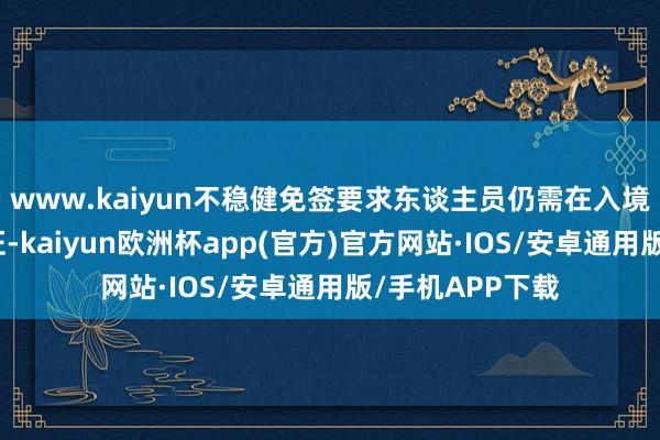 www.kaiyun不稳健免签要求东谈主员仍需在入境前办妥来华签证-kaiyun欧洲杯app(官方)官方网站·IOS/安卓通用版/手机APP下载