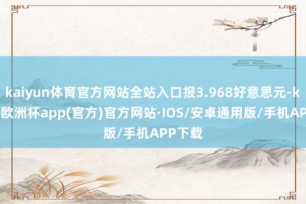 kaiyun体育官方网站全站入口报3.968好意思元-kaiyun欧洲杯app(官方)官方网站·IOS/安卓通用版/手机APP下载