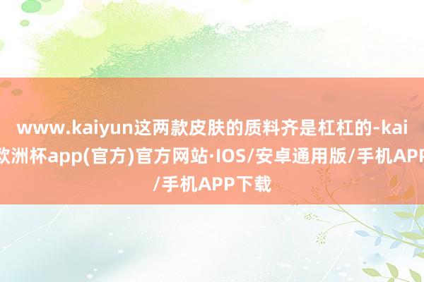 www.kaiyun这两款皮肤的质料齐是杠杠的-kaiyun欧洲杯app(官方)官方网站·IOS/安卓通用版/手机APP下载