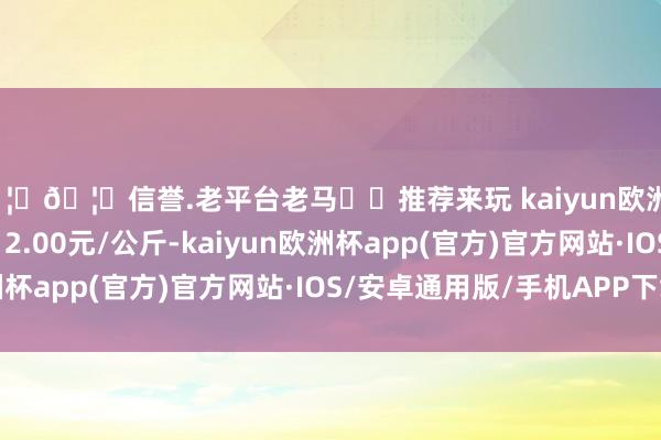 🦄🦄信誉.老平台老马✔️推荐来玩 kaiyun欧洲杯app当日最高报价12.00元/公斤-kaiyun欧洲杯app(官方)官方网站·IOS/安卓通用版/手机APP下载