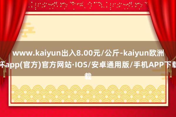 www.kaiyun出入8.00元/公斤-kaiyun欧洲杯app(官方)官方网站·IOS/安卓通用版/手机APP下载