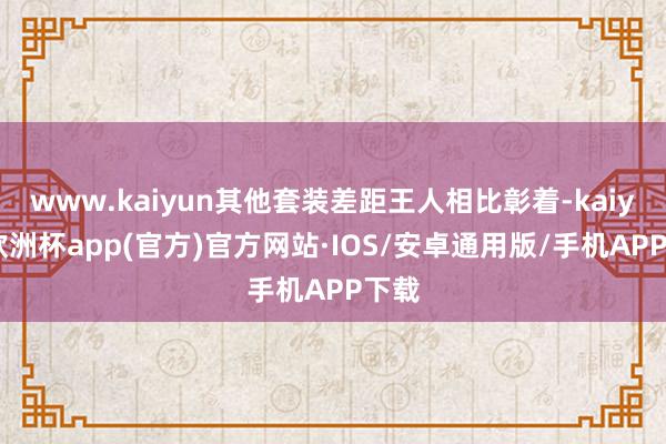 www.kaiyun其他套装差距王人相比彰着-kaiyun欧洲杯app(官方)官方网站·IOS/安卓通用版/手机APP下载