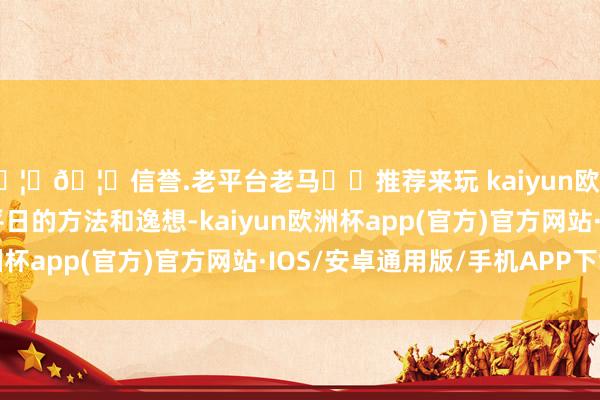 🦄🦄信誉.老平台老马✔️推荐来玩 kaiyun欧洲杯app却是充满了平日的方法和逸想-kaiyun欧洲杯app(官方)官方网站·IOS/安卓通用版/手机APP下载