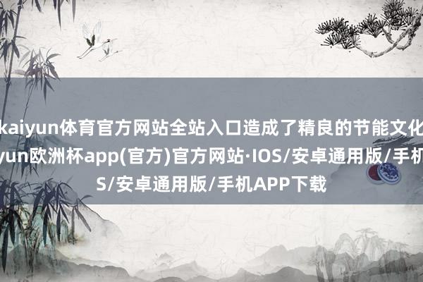 kaiyun体育官方网站全站入口造成了精良的节能文化氛围-kaiyun欧洲杯app(官方)官方网站·IOS/安卓通用版/手机APP下载