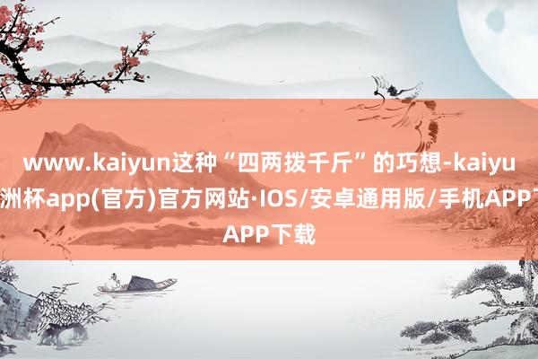 www.kaiyun这种“四两拨千斤”的巧想-kaiyun欧洲杯app(官方)官方网站·IOS/安卓通用版/手机APP下载