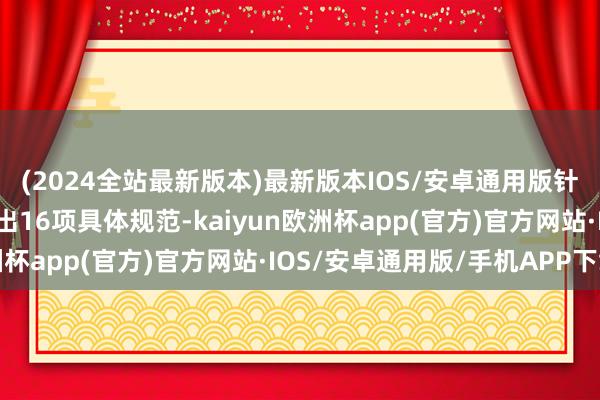 (2024全站最新版本)最新版本IOS/安卓通用版针对“痛点”“堵点”推出16项具体规范-kaiyun欧洲杯app(官方)官方网站·IOS/安卓通用版/手机APP下载