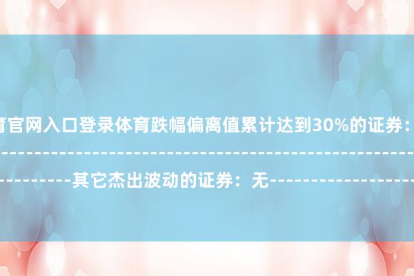 开yun体育官网入口登录体育跌幅偏离值累计达到30%的证券：无--------------------------------------------------------------------------------------------其它杰出波动的证券：无------------------------------------------------------------------