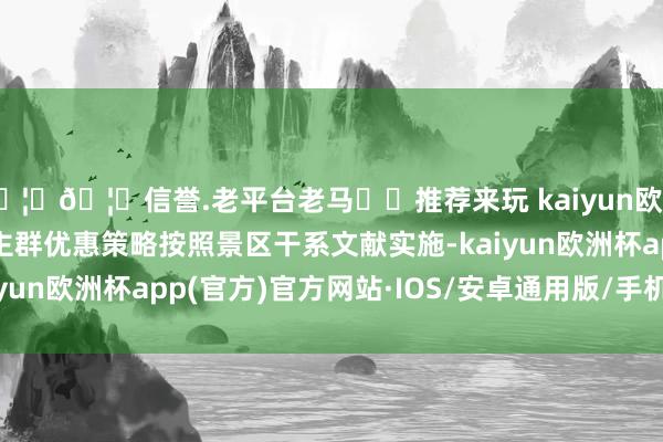 🦄🦄信誉.老平台老马✔️推荐来玩 kaiyun欧洲杯app 2.特等东谈主群优惠策略按照景区干系文献实施-kaiyun欧洲杯app(官方)官方网站·IOS/安卓通用版/手机APP下载