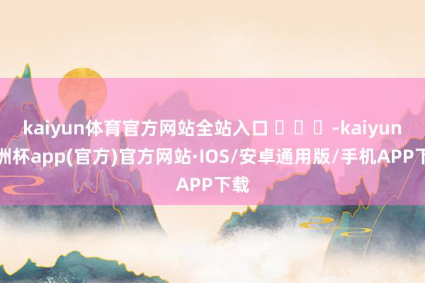 kaiyun体育官方网站全站入口 ​​​-kaiyun欧洲杯app(官方)官方网站·IOS/安卓通用版/手机APP下载