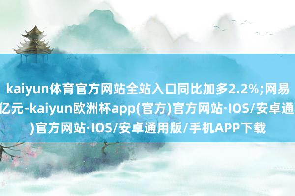 kaiyun体育官方网站全站入口同比加多2.2%;网易云音乐净收入为20亿元-kaiyun欧洲杯app(官方)官方网站·IOS/安卓通用版/手机APP下载