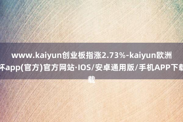 www.kaiyun创业板指涨2.73%-kaiyun欧洲杯app(官方)官方网站·IOS/安卓通用版/手机APP下载