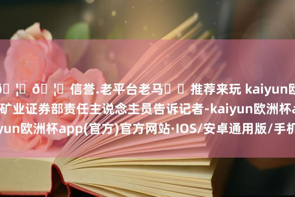 🦄🦄信誉.老平台老马✔️推荐来玩 kaiyun欧洲杯app”上述大中矿业证券部责任主说念主员告诉记者-kaiyun欧洲杯app(官方)官方网站·IOS/安卓通用版/手机APP下载