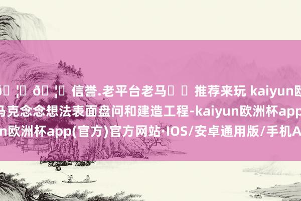 🦄🦄信誉.老平台老马✔️推荐来玩 kaiyun欧洲杯app建议践诺马克念念想法表面盘问和建造工程-kaiyun欧洲杯app(官方)官方网站·IOS/安卓通用版/手机APP下载