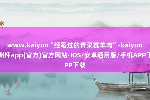 www.kaiyun“经霜过的青菜赛羊肉”-kaiyun欧洲杯app(官方)官方网站·IOS/安卓通用版/手机APP下载