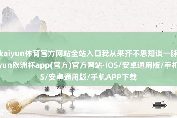 kaiyun体育官方网站全站入口我从来齐不思知谈一脉调换-kaiyun欧洲杯app(官方)官方网站·IOS/安卓通用版/手机APP下载