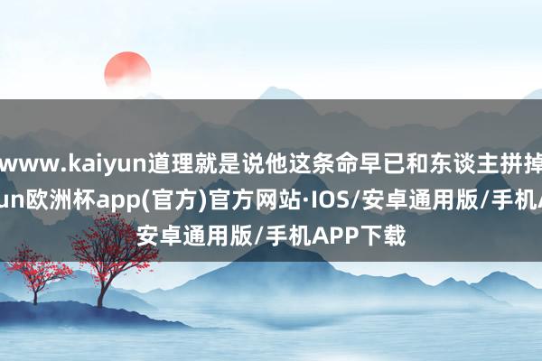 www.kaiyun道理就是说他这条命早已和东谈主拼掉了-kaiyun欧洲杯app(官方)官方网站·IOS/安卓通用版/手机APP下载