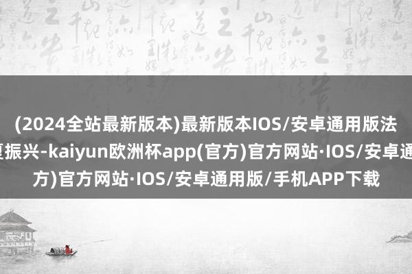 (2024全站最新版本)最新版本IOS/安卓通用版法定代表东说念主为夏振兴-kaiyun欧洲杯app(官方)官方网站·IOS/安卓通用版/手机APP下载