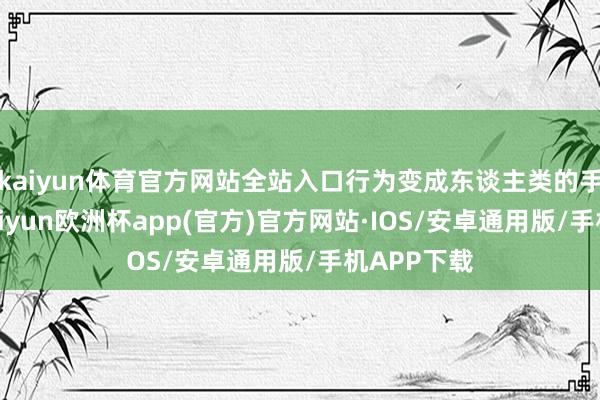 kaiyun体育官方网站全站入口行为变成东谈主类的手脚之后-kaiyun欧洲杯app(官方)官方网站·IOS/安卓通用版/手机APP下载